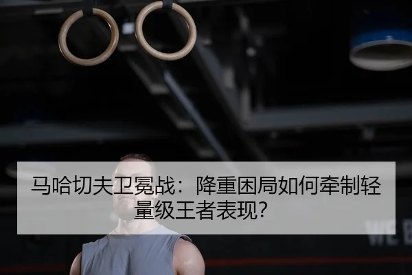 马哈切夫卫冕战：降重困局如何牵制轻量级王者表现？